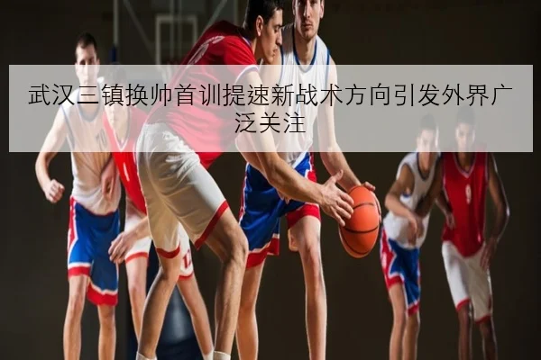 武汉三镇换帅首训提速新战术方向引发外界广泛关注